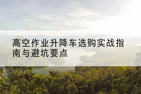 云南升降车怎么选-高空作业升降车选购实战指南与避坑要点