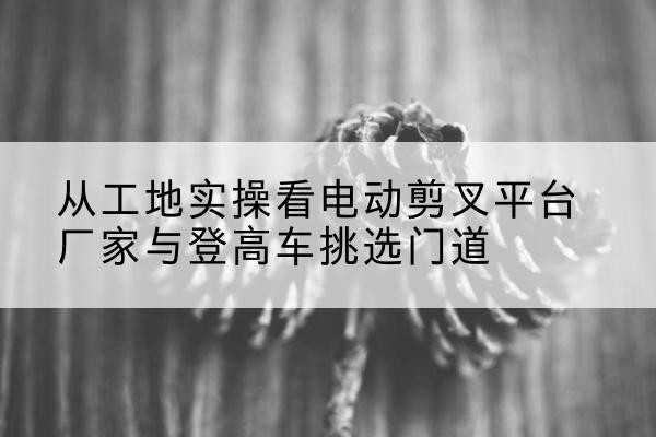 云南电动剪叉升降平台厂家-从工地实操看电动剪叉平台厂家与登高车挑选门道