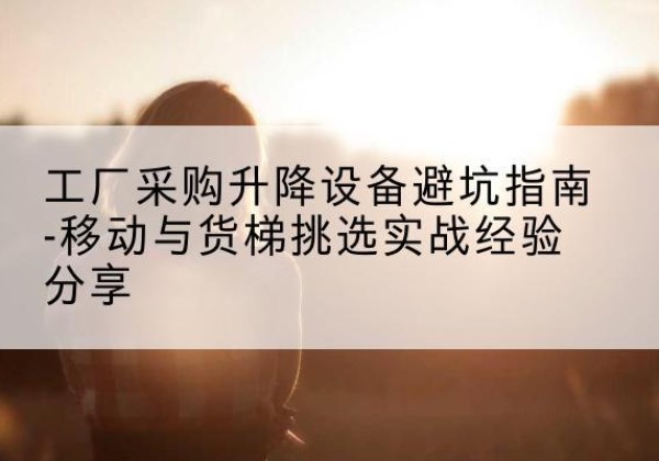 云南移动式升降机怎么选-工厂采购升降设备避坑指南-移动与货梯挑选实战经验分享