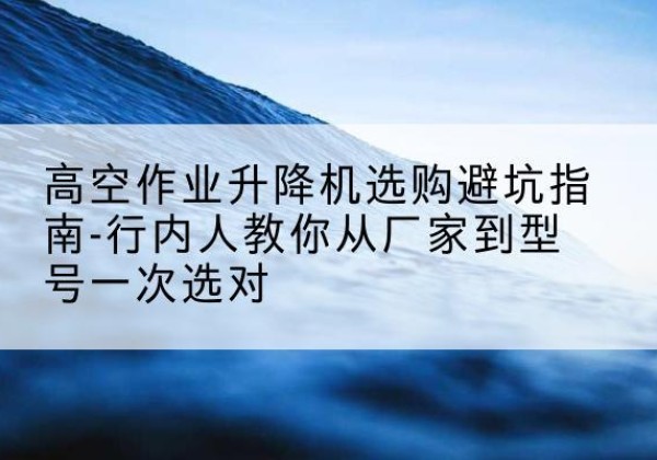 云南升降平台厂家-高空作业升降机选购避坑指南-行内人教你从厂家到型号一次选对