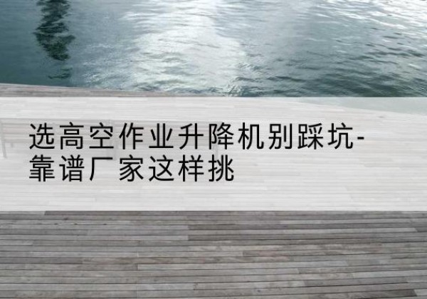 云南剪叉式升降机厂家-选高空作业升降机别踩坑-靠谱厂家这样挑