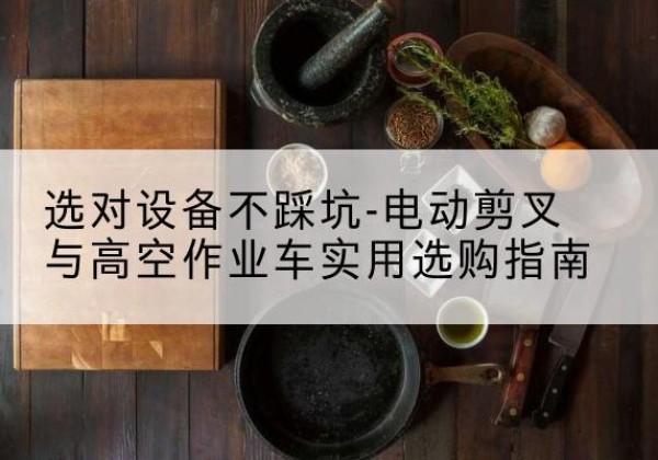 云南电动剪叉升降平台怎么选-选对设备不踩坑-电动剪叉与高空作业车实用选购指南