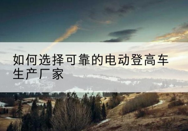 云南电动登高车厂家-如何选择可靠的电动登高车生产厂家