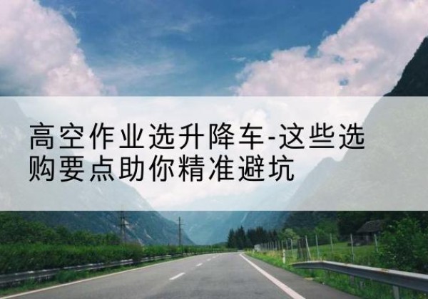 云南升降车厂家-高空作业选升降车-这些选购要点助你*避坑