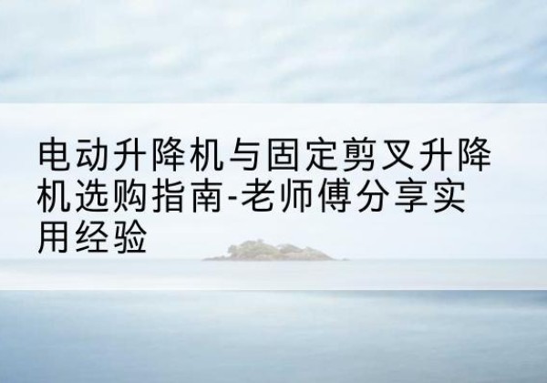 云南电动升降机怎么选-电动升降机与固定剪叉升降机选购指南-老师傅分享实用经验