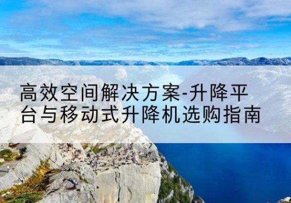 云南升降平台厂家-*空间解决方案-升降平台与移动式升降机选购指南