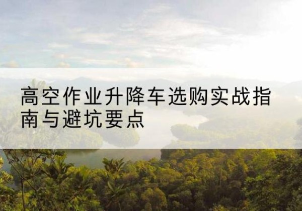 云南升降车怎么选-高空作业升降车选购实战指南与避坑要点