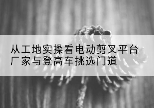 云南电动剪叉升降平台厂家-从工地实操看电动剪叉平台厂家与登高车挑选门道