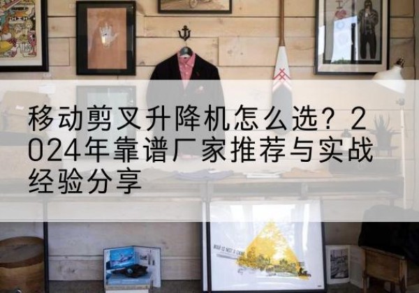 云南升降平台厂家推荐-移动剪叉升降机怎么选？2024年靠谱厂家推荐与实战经验分享