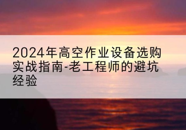 云南高空作业升降机厂家推荐-2024年高空作业设备选购实战指南-老工程师的避坑经验